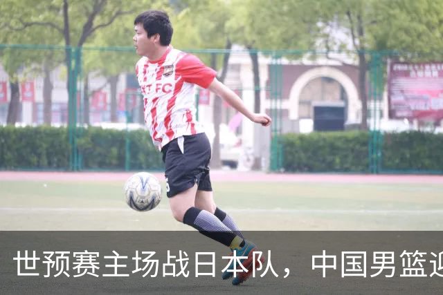 世预赛主场战日本队，中国男篮迎来一场意志力与抗压能力的考验