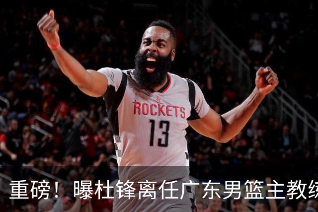 重磅！曝杜锋离任广东男篮主教练 媒体人猜测外教接任可能性较大